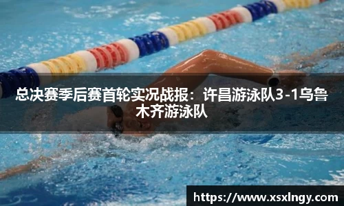 总决赛季后赛首轮实况战报：许昌游泳队3-1乌鲁木齐游泳队
