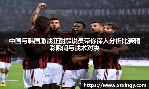 中国与韩国激战正酣解说员带你深入分析比赛精彩瞬间与战术对决